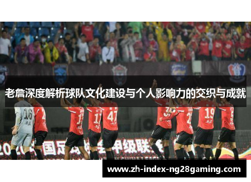 老詹深度解析球队文化建设与个人影响力的交织与成就 老詹深度解析球队文化建设与个人影响力的交织与成就