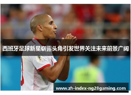 西班牙足球新星崭露头角引发世界关注未来前景广阔