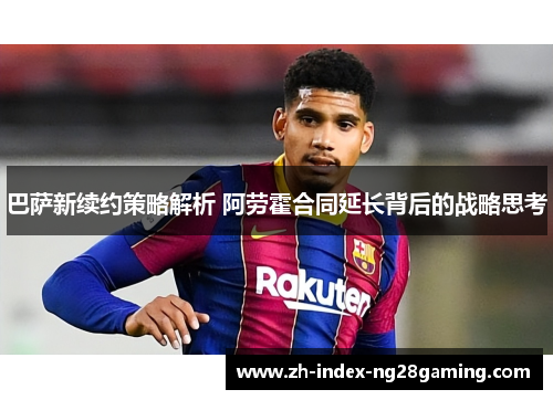 巴萨新续约策略解析 阿劳霍合同延长背后的战略思考 巴萨新续约策略解析 阿劳霍合同延长背后的战略思考