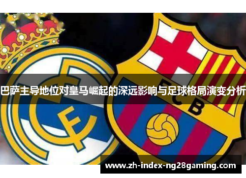 巴萨主导地位对皇马崛起的深远影响与足球格局演变分析 巴萨主导地位对皇马崛起的深远影响与足球格局演变分析