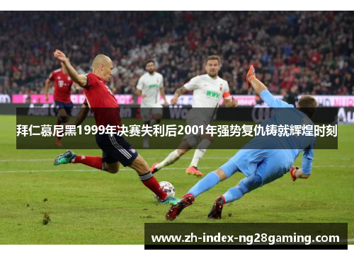 拜仁慕尼黑1999年决赛失利后2001年强势复仇铸就辉煌时刻 拜仁慕尼黑1999年决赛失利后2001年强势复仇铸就辉煌时刻
