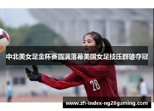 中北美女足金杯赛圆满落幕美国女足技压群雄夺冠