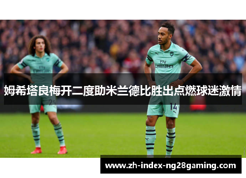 姆希塔良梅开二度助米兰德比胜出点燃球迷激情