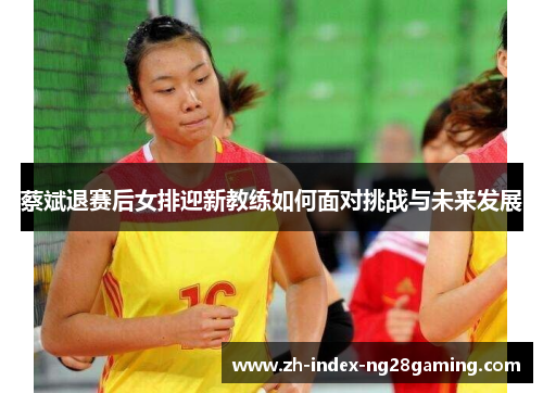 蔡斌退赛后女排迎新教练如何面对挑战与未来发展