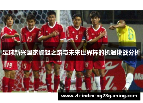 足球新兴国家崛起之路与未来世界杯的机遇挑战分析 足球新兴国家崛起之路与未来世界杯的机遇挑战分析