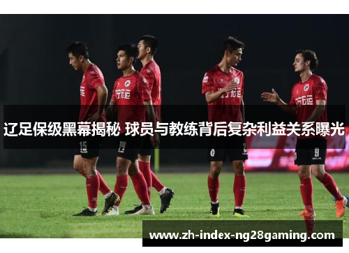 辽足保级黑幕揭秘 球员与教练背后复杂利益关系曝光 辽足保级黑幕揭秘 球员与教练背后复杂利益关系曝光