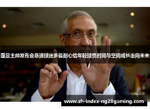 国足主帅发布会恳请球迷多些耐心给年轻球员时间与空间成长走向未来 国足主帅发布会恳请球迷多些耐心给年轻球员时间与空间成长走向未来