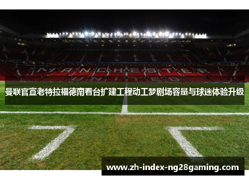 曼联官宣老特拉福德南看台扩建工程动工梦剧场容量与球迷体验升级 曼联官宣老特拉福德南看台扩建工程动工梦剧场容量与球迷体验升级